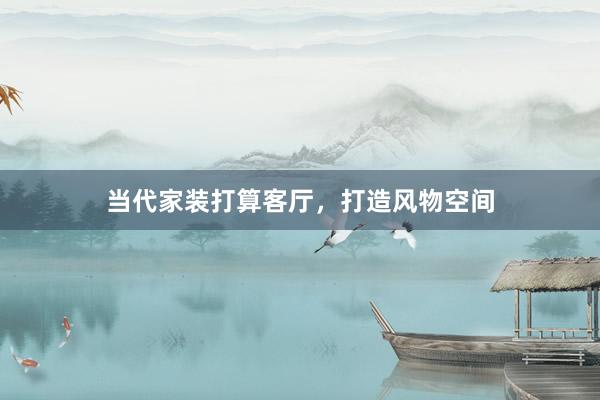 当代家装打算客厅，打造风物空间